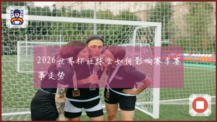 2026世界杯让球会如何影响赛季赛事走势
