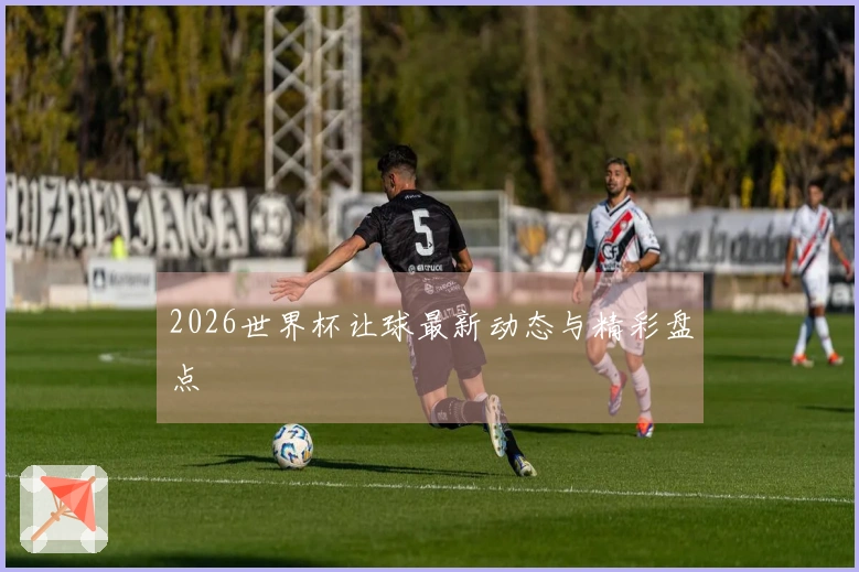 2026世界杯让球最新动态与精彩盘点