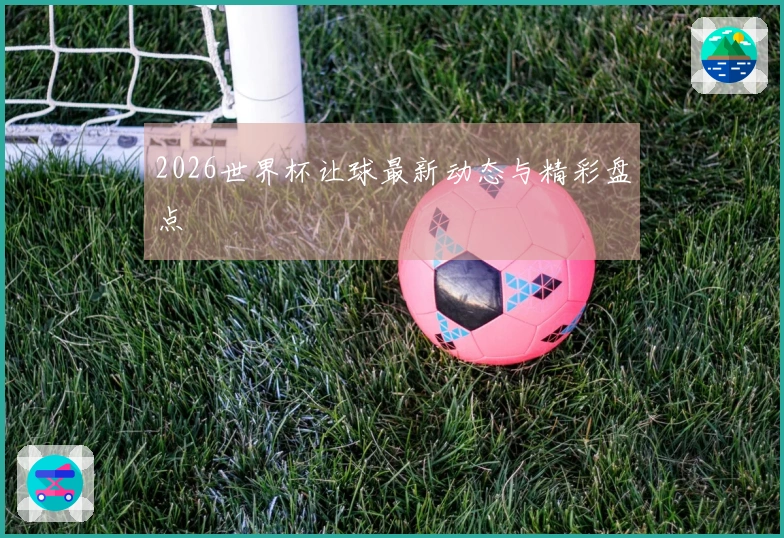 2026世界杯让球最新动态与精彩盘点