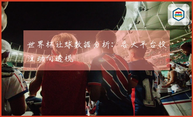 世界杯让球数据分析：各大平台投注动向透视