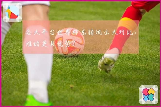 各大平台世界杯竞猜玩法大对比，谁的更具优势？