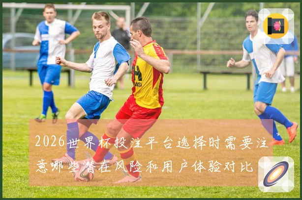 2026世界杯投注平台选择时需要注意哪些潜在风险和用户体验对比