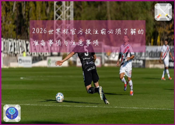 2026世界杯官方投注前必须了解的准备事项与注意事项