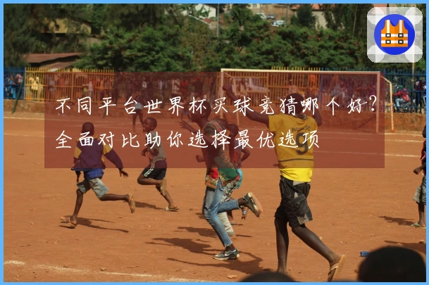 不同平台世界杯买球竞猜哪个好？全面对比助你选择最优选项